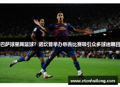 巴萨球星踢篮球？诺坎普举办慈善比赛吸引众多球迷瞩目