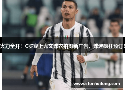 火力全开！C罗穿上尤文球衣拍摄新广告，球迷疯狂预订！